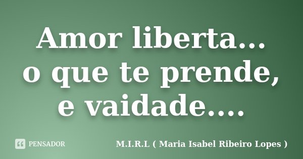 Amor liberta... o que te prende, e vaidade....... Frase de M.I.R.L ( Maria Isabel Ribeiro Lopes).