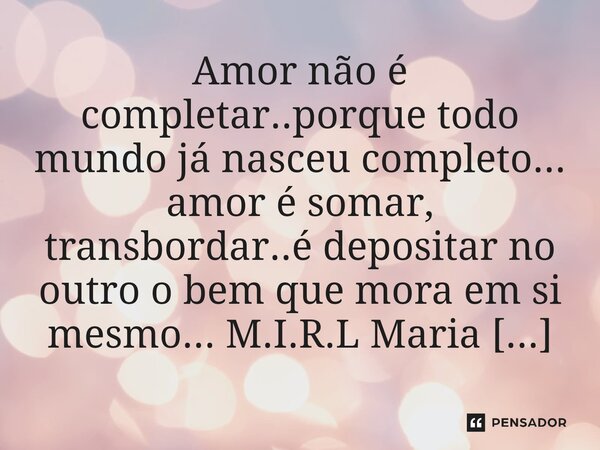⁠Amor não é completar..porque todo mundo já nasceu completo... amor é somar, transbordar..é depositar no outro o bem que mora em si mesmo...... Frase de M.I.R.L Maria Isabel Ribeiro lopes.