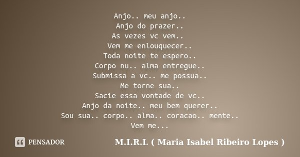 Anjo.. meu anjo.. Anjo do prazer.. As vezes vc vem.. Vem me enlouquecer.. Toda noite te espero.. Corpo nu.. alma entregue.. Submissa a vc.. me possua.. Me torne... Frase de M.I.R.L ( Maria Isabel Ribeiro Lopes ).