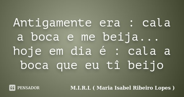 Antigamente era : cala a boca e me beija... hoje em dia é : cala a boca que eu tî beijo... Frase de M.I.R.L ( Maria Isabel Ribeiro Lopes ).