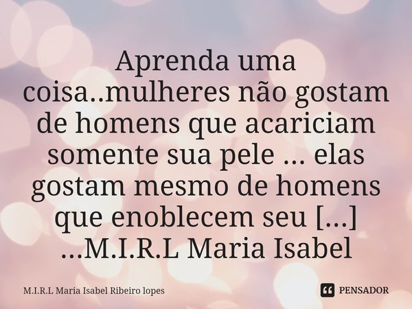 ⁠Aprenda uma coisa..mulheres não gostam de homens que acariciam somente sua pele ... elas gostam mesmo de homens que enoblecem seu ego!!!! ...... Frase de M.I.R.L Maria Isabel Ribeiro lopes.