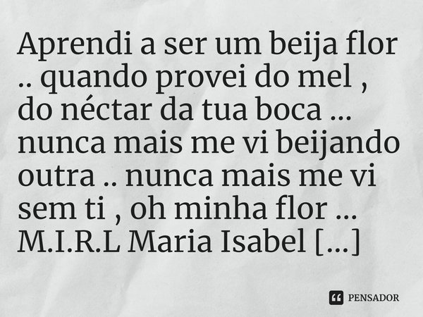 ⁠Aprendi a ser um beija flor .. quando provei do mel , do néctar da tua boca ... nunca mais me vi beijando outra .. nunca mais me vi sem ti , oh minha flor ...... Frase de M.I.R.L Maria Isabel Ribeiro lopes.