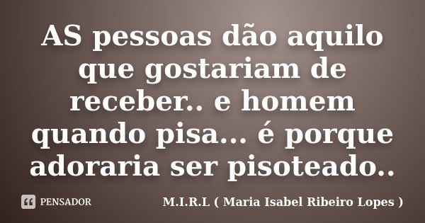 AS pessoas dão aquilo que gostariam de receber.. e homem quando pisa... é porque adoraria ser pisoteado..... Frase de M.I.R.L ( Maria Isabel Ribeiro Lopes ).