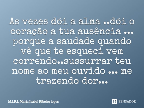 ⁠As vezes dói a alma ..dói o coração a tua ausência ... porque a saudade quando vê que te esqueci vem correndo..sussurrar teu nome ao meu ouvido ... me trazendo... Frase de M.I.R.L Maria Isabel Ribeiro lopes.