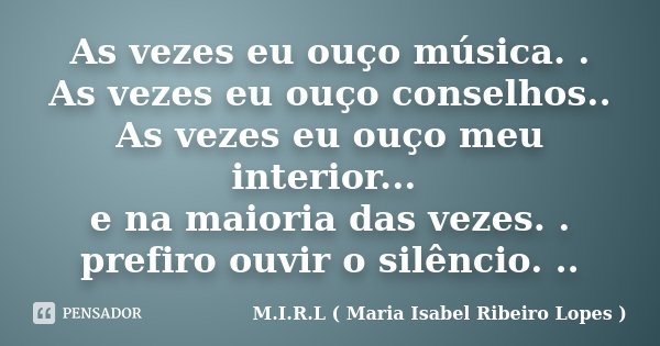 As vezes eu ouço música. . As vezes eu ouço conselhos.. As vezes eu ouço meu interior... e na maioria das vezes. . prefiro ouvir o silêncio. ..... Frase de M.I.R.L ( Maria Isabel Ribeiro Lopes ).