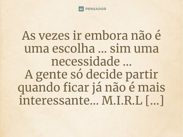 ⁠As vezes ir embora não é uma escolha ... sim uma necessidade ... A gente só decide partir quando ficar já não é mais interessante...... Frase de M.I.R.L Maria Isabel Ribeiro Lopes.