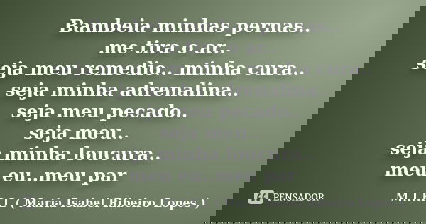 Bambeia minhas pernas.. me tira o ar.. seja meu remedio.. minha cura.. seja minha adrenalina.. seja meu pecado.. seja meu.. seja minha loucura.. meu eu..meu par... Frase de M.I.R.L ( Maria Isabel Ribeiro Lopes).