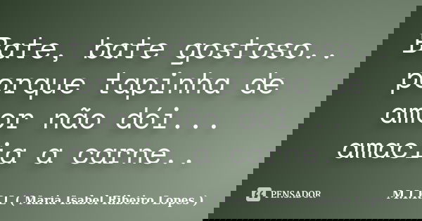 Bate, bate gostoso.. porque tapinha de amor não dói... amacia a carne..... Frase de M.I.R.L ( Maria Isabel Ribeiro Lopes ).