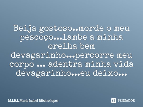 Beija gostoso..morde o meu pescoço...lambe a minha orelha bem devagarinho...percorre meu corpo ... adentra minha vida devagarinho...eu deixo...... Frase de M.I.R.L Maria Isabel Ribeiro lopes.