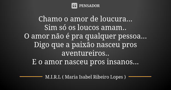 Chamo o amor de loucura... Sim só os loucos amam.. O amor não é pra qualquer pessoa... Digo que a paixão nasceu pros aventureiros.. E o amor nasceu pros insanos... Frase de M.I.R.L (maria isabel ribeiro lopes).