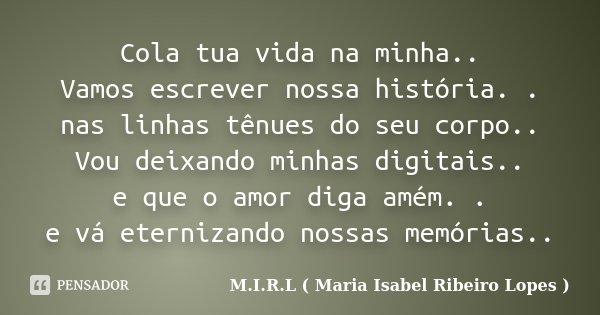 Cola tua vida na minha.. Vamos escrever nossa história. . nas linhas tênues do seu corpo.. Vou deixando minhas digitais.. e que o amor diga amém. . e vá eterniz... Frase de M.I.R.L ( Maria Isabel Ribeiro Lopes ).