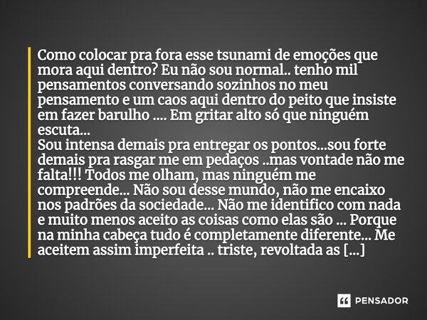 ⁠Como colocar pra fora esse tsunami de emoções que mora aqui dentro? Eu não sou normal.. tenho mil pensamentos conversando sozinhos no meu pensamento e um caos ... Frase de M.I.R.L Maria Isabel Ribeiro Lopes.