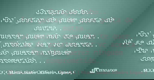 Coração bobo.. Foi gostar de quem gosta de outra.. Foi querer quem não te quer.. Vê se dá próxima vez vc acerta.. Pra não querer ninguém comprometido...... Frase de M.I.R.L ( Maria Isabel Ribeiro Lopes ).