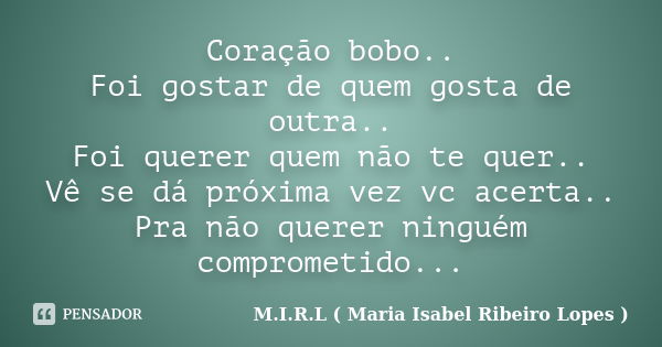 Coração bobo.. Foi gostar de quem gosta de outra.. Foi querer quem não te quer.. Vê se dá próxima vez vc acerta.. Pra não querer ninguém comprometido...... Frase de M.I.R.L ( Maria Isabel Ribeiro Lopes ).