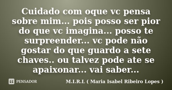 Cuidado com oque vc pensa sobre mim... pois posso ser pior do que vc imagina... posso te surpreender... vc pode não gostar do que guardo a sete chaves.. ou talv... Frase de M.I.R.L ( Maria Isabel Ribeiro Lopes ).