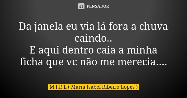 Da janela eu via lá fora a chuva caindo.. E aqui dentro caia a minha ficha que vc não me merecia....... Frase de M.I.R.L Maria Isabel Ribeiro Lopes.