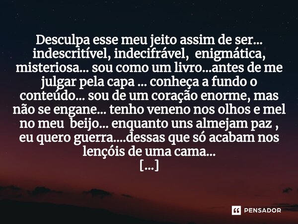 Desculpa esse meu jeito assim de ser... indescritível, indecifrável, enigmática, misteriosa... sou como um livro...antes de me julgar pela capa ... conheça a f... Frase de M.I.R.L Maria Isabel Ribeiro lopes.