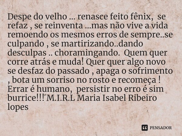 Despe do velho ... renasce feito fênix, se refaz , se reinventa ...mas não vive a vida remoendo os mesmos erros de sempre..se culpando , se martirizando..dando... Frase de M.I.R.L Maria Isabel Ribeiro lopes.