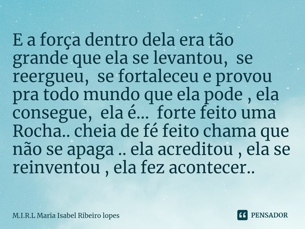 E a força dentro dela era tão grande que ela se levantou, se reergueu, se fortaleceu e provou pra todo mundo que ela pode , ela consegue, ela é... forte feito ... Frase de M.I.R.L Maria Isabel Ribeiro lopes.