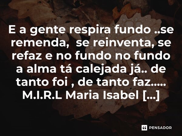 ⁠E a gente respira fundo ..se remenda, se reinventa, se refaz e no fundo no fundo a alma tá calejada já.. de tanto foi , de tanto faz........ Frase de M.I.R.L Maria Isabel Ribeiro lopes.