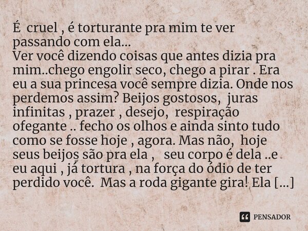 É cruel , é torturante pra mim te ver passando com ela... Ver você dizendo coisas que antes dizia pra mim..chego engolir seco, chego a pirar . Era eu a sua pri... Frase de M.I.R.L Maria Isabel Ribeiro lopes.