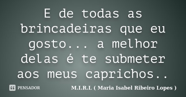 E de todas as brincadeiras que eu gosto... a melhor delas é te submeter aos meus caprichos..... Frase de M.I.R.L ( Maria Isabel Ribeiro Lopes ).