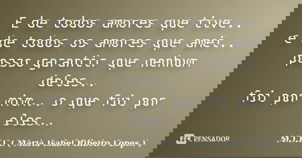 E de todos amores que tive.. e de todos os amores que amei.. posso garantir que nenhum deles.. foi por mim.. o que fui por eles..... Frase de M.I.R.L ( Maria Isabel Ribeiro Lopes).
