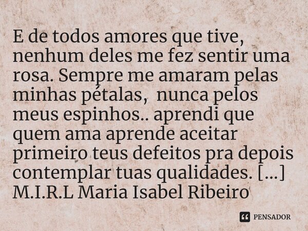 E de todos amores que tive, nenhum deles me fez sentir uma rosa. Sempre me amaram pelas minhas pétalas, nunca pelos meus espinhos.. aprendi que quem ama aprend... Frase de M.I.R.L Maria Isabel Ribeiro lopes.