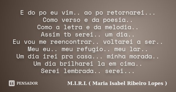 E do po eu vim.. ao po retornarei... Como verso e da poesia.. Como a letra e da melodia.. Assim tb serei.. um dia.. Eu vou me reencontrar.. voltarei a ser.. Meu... Frase de M.I.R.L ( Maria Isabel Ribeiro Lopes ).