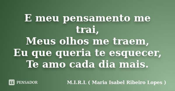 E meu pensamento me trai, Meus olhos me traem, Eu que queria te esquecer, Te amo cada dia mais.... Frase de M.I.R.L ( Maria Isabel Ribeiro Lopes ).
