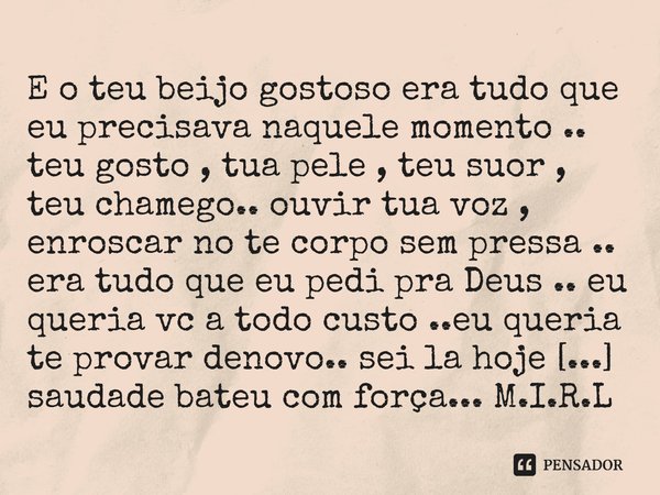E o teu beijo gostoso era tudo que eu precisava naquele momento .. teu gosto , tua pele , teu suor , teu chamego.. ouvir tua voz , enroscar no te corpo sem pre... Frase de M.I.R.L Maria Isabel Ribeiro lopes.
