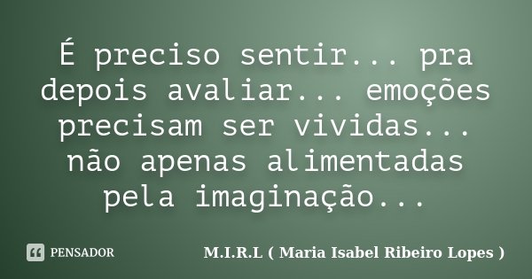 É preciso sentir... pra depois avaliar... emoções precisam ser vividas... não apenas alimentadas pela imaginação...... Frase de M.I.R.L ( Maria Isabel Ribeiro Lopes ).