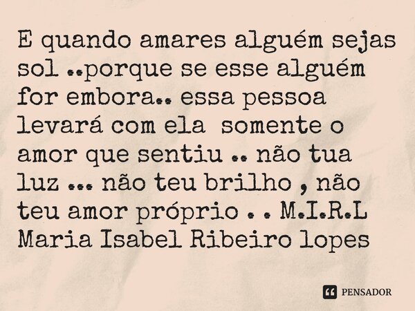 ⁠E quando amares alguém sejas sol ..porque se esse alguém for embora.. essa pessoa levará com ela somente o amor que sentiu .. não tua luz ... não teu brilho , ... Frase de M.I.R.L Maria Isabel Ribeiro lopes.