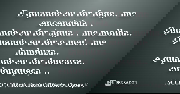 E quando eu for fogo.. me encendeia. . Quando eu for água. . me molha.. Quando eu for o mel.. me lambuza.. e quando eu for loucura.. enlouqueça. ..... Frase de M.I.R.L ( Maria Isabel Ribeiro Lopes ).