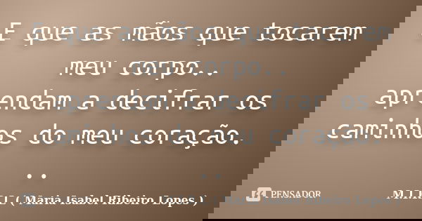 E que as mãos que tocarem meu corpo.. aprendam a decifrar os caminhos do meu coração. ..... Frase de M.I.R.L ( Maria Isabel Ribeiro Lopes ).
