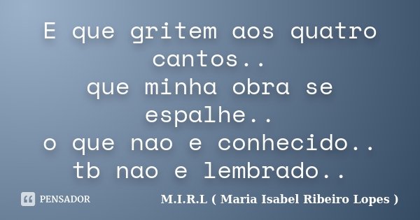 E que gritem aos quatro cantos.. que minha obra se espalhe.. o que nao e conhecido.. tb nao e lembrado..... Frase de M.I.R.L ( Maria Isabel Ribeiro Lopes).