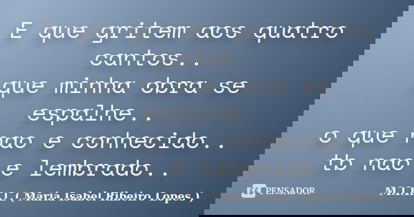 E que gritem aos quatro cantos.. que minha obra se espalhe.. o que nao e conhecido.. tb nao e lembrado..... Frase de M.I.R.L ( Maria Isabel Ribeiro Lopes).