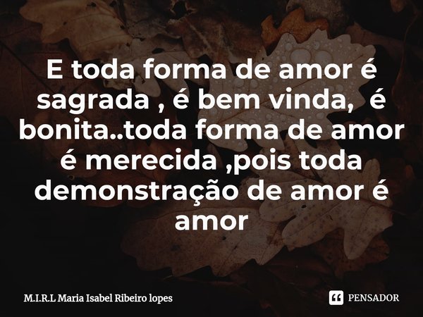 ⁠E toda forma de amor é sagrada , é bem vinda, é bonita..toda forma de amor é merecida ,pois toda demonstração de amor é amor... Frase de M.I.R.L Maria Isabel Ribeiro lopes.