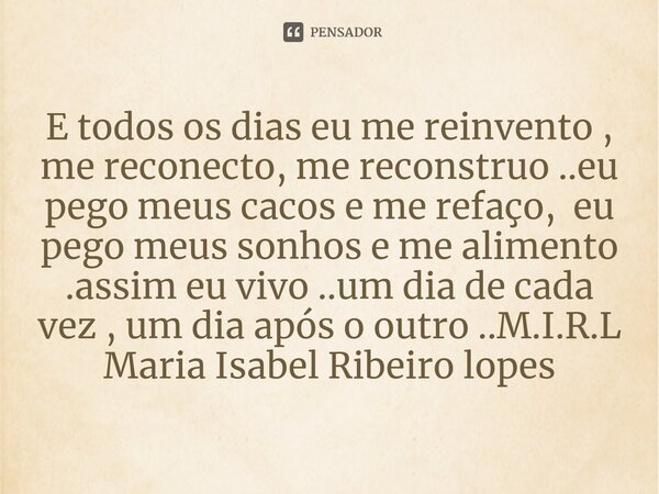 E todos os dias eu me reinvento , me reconecto, me reconstruo ..eu pego meus cacos e me refaço, eu pego meus sonhos e me alimento .assim eu vivo ..um dia de ca... Frase de M.I.R.L Maria Isabel Ribeiro lopes.
