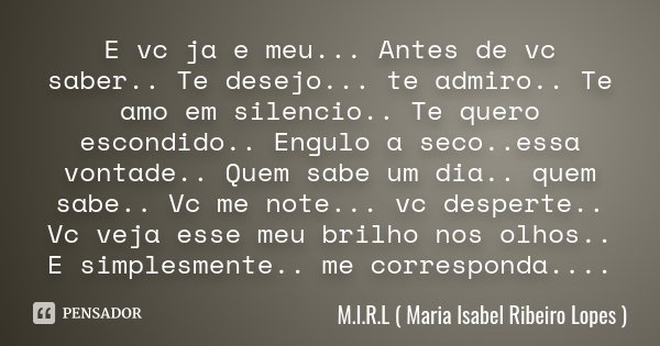 E vc ja e meu... Antes de vc saber.. Te desejo... te admiro.. Te amo em silencio.. Te quero escondido.. Engulo a seco..essa vontade.. Quem sabe um dia.. quem sa... Frase de M.I.R.L ( Maria Isabel Ribeiro Lopes ).