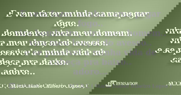 E vem fazer minha cama pegar fogo.. vira bombeiro, vira meu homem.. vira meu lençol do avesso.. e se possivel a minha vida de cabeça pra baixo.. adoro...... Frase de M.I.R.L ( Maria Isabel Ribeiro Lopes).