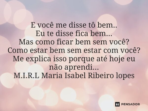 E você me disse tô bem.. Eu te disse fica bem... Mas como ficar bem sem você? Como estar bem sem estar com você? Me explica isso porque até hoje eu não aprendi.... Frase de M.I.R.L Maria Isabel Ribeiro lopes.