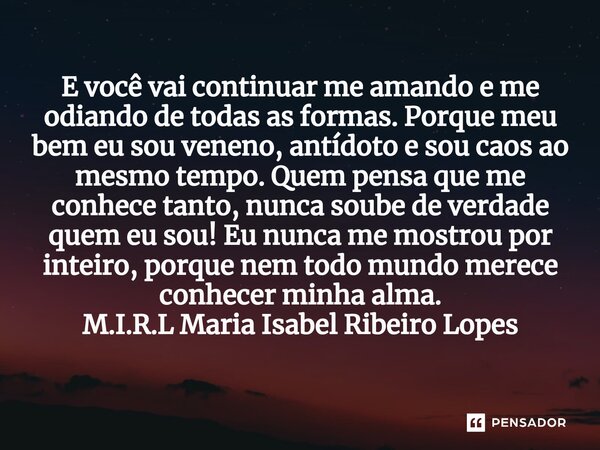 E você vai continuar me amando e me odiando de todas as formas. Porque meu bem eu sou veneno, antídoto e sou caos ao mesmo tempo. Quem pensa que me conhece tant... Frase de M.I.R.L Maria Isabel Ribeiro Lopes.