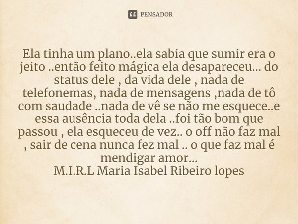 Ela tinha um plano..ela sabia que sumir era o jeito ..então feito mágica ela desapareceu... do status dele , da vida dele , nada de telefonemas, nada de mensag... Frase de M.I.R.L Maria Isabel Ribeiro lopes.