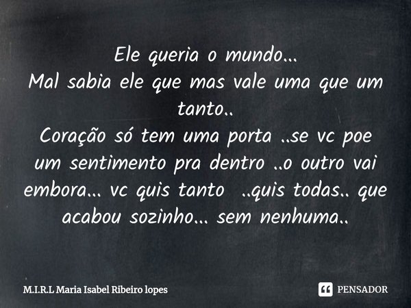 Ele queria o mundo...
Mal sabia ele que mas vale uma que um tanto..
Coração só tem uma porta ..se vc poe um sentimento pra dentro ..o outro vai embora... vc qu... Frase de M.I.R.L Maria Isabel Ribeiro lopes.