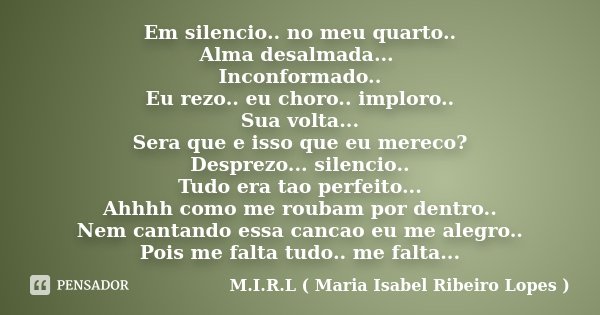 Em silencio.. no meu quarto.. Alma desalmada... Inconformado.. Eu rezo.. eu choro.. imploro.. Sua volta... Sera que e isso que eu mereco? Desprezo... silencio..... Frase de M.I.R.L ( Maria Isabel Ribeiro Lopes ).