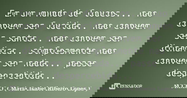 Em um mundo de loucos... nao convem ser lucida.. nao convem ser santa.. nao convem ser dinamica.. simplesmente nao convem ser nada... passe despercebida...... Frase de M.I.R.L ( Maria Isabel Ribeiro Lopes ).