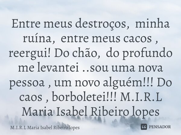 ⁠Entre meus destroços, minha ruína, entre meus cacos , reergui! Do chão, do profundo me levantei ..sou uma nova pessoa , um novo alguém!!! Do caos , borboletei!... Frase de M.I.R.L Maria Isabel Ribeiro lopes.
