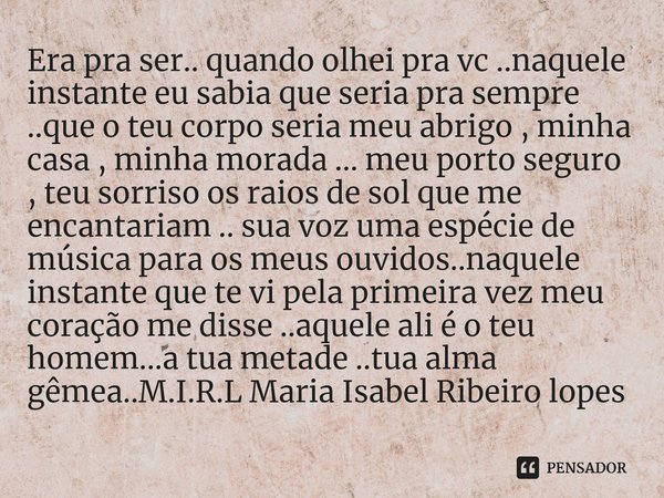 Era pra ser.. quando olhei pra vc ..naquele instante eu sabia que seria pra sempre ..que o teu corpo seria meu abrigo , minha casa , minha morada ... meu porto... Frase de M.I.R.L Maria Isabel Ribeiro lopes.