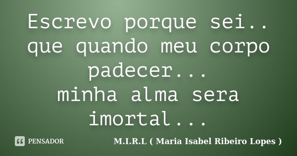 Escrevo porque sei.. que quando meu corpo padecer... minha alma sera imortal...... Frase de M.I.R.L ( Maria Isabel Ribeiro Lopes).